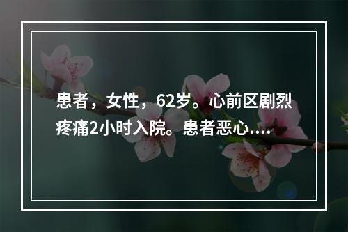 患者，女性，62岁。心前区剧烈疼痛2小时入院。患者恶心.呕吐