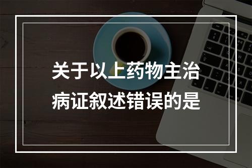 关于以上药物主治病证叙述错误的是