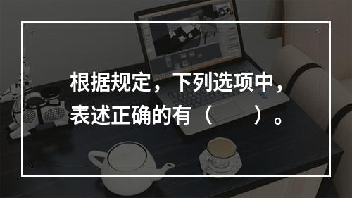 根据规定，下列选项中，表述正确的有（　　）。