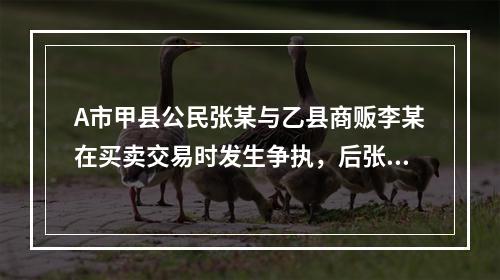 A市甲县公民张某与乙县商贩李某在买卖交易时发生争执，后张某将