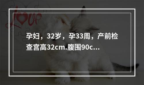 孕妇，32岁，孕33周，产前检查宫高32cm.腹围90cm.