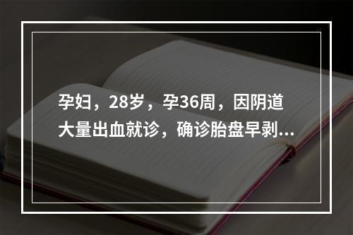 孕妇，28岁，孕36周，因阴道大量出血就诊，确诊胎盘早剥，现