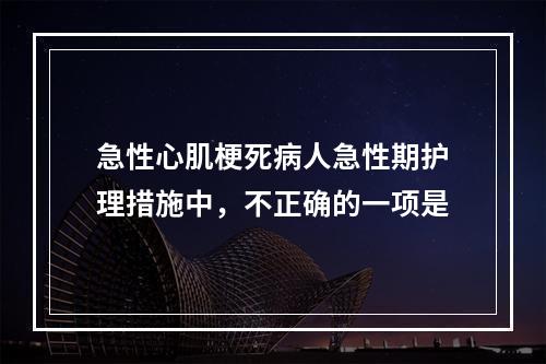 急性心肌梗死病人急性期护理措施中，不正确的一项是