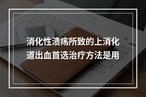 消化性溃疡所致的上消化道出血首选治疗方法是用