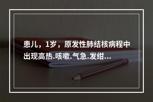 患儿，1岁，原发性肺结核病程中出现高热.咳嗽.气急.发绀，肺