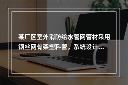 某厂区室外消防给水管网管材采用钢丝网骨架塑料管，系统设计工作