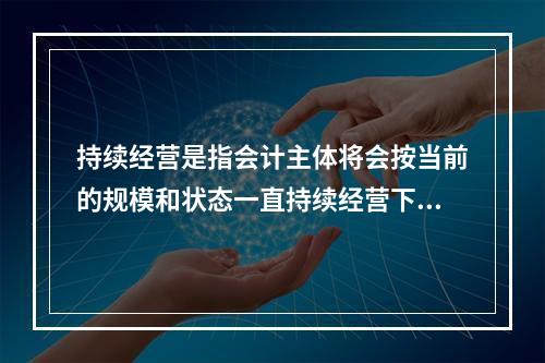 持续经营是指会计主体将会按当前的规模和状态一直持续经营下去，