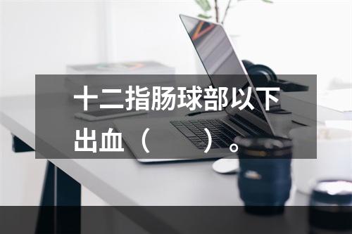 十二指肠球部以下出血（　　）。