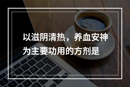 以滋阴清热，养血安神为主要功用的方剂是