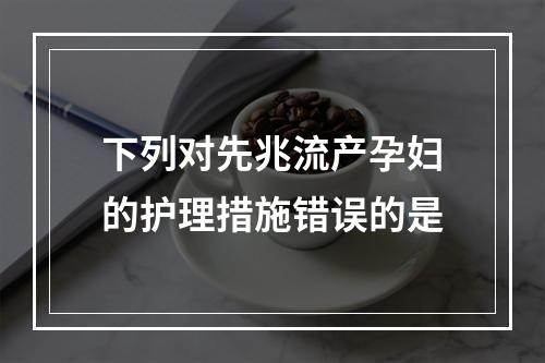 下列对先兆流产孕妇的护理措施错误的是