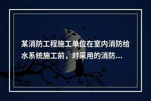 某消防工程施工单位在室内消防给水系统施工前，对采用的消防软管