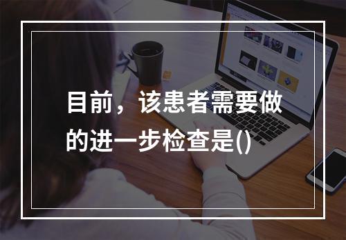 目前，该患者需要做的进一步检查是()