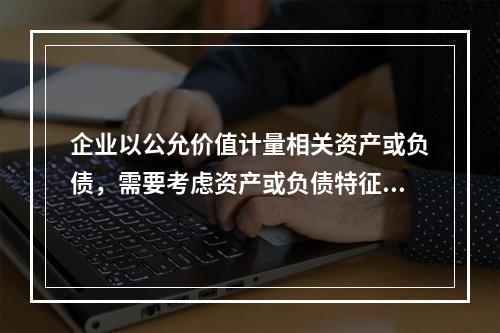 企业以公允价值计量相关资产或负债，需要考虑资产或负债特征的因