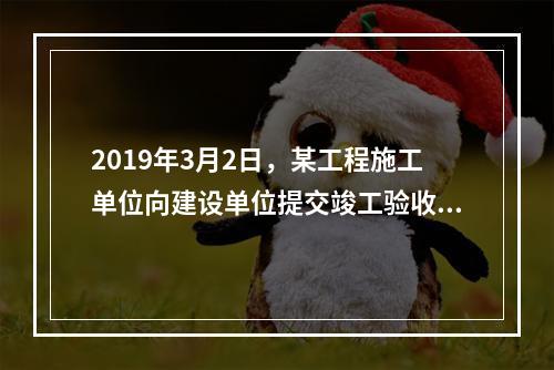 2019年3月2日，某工程施工单位向建设单位提交竣工验收报告