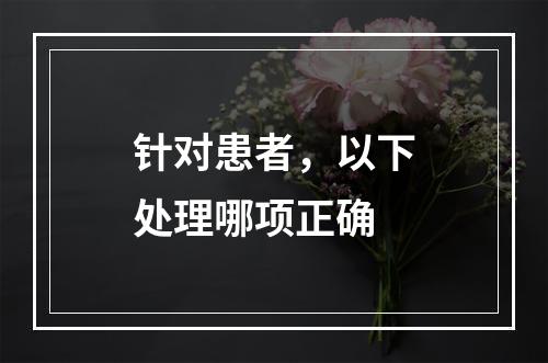 针对患者，以下处理哪项正确