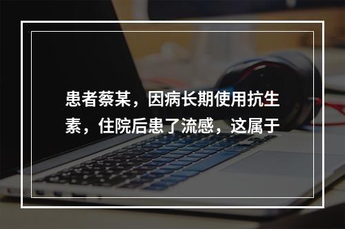 患者蔡某，因病长期使用抗生素，住院后患了流感，这属于