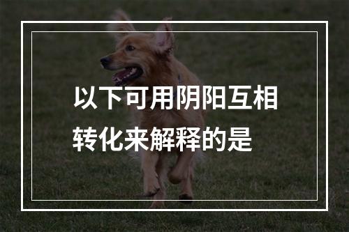 以下可用阴阳互相转化来解释的是