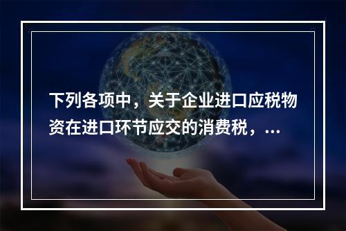 下列各项中，关于企业进口应税物资在进口环节应交的消费税，可能