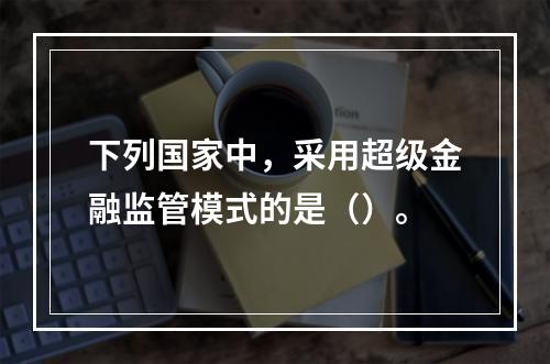 下列国家中，采用超级金融监管模式的是（）。