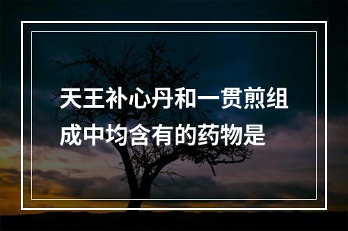 天王补心丹和一贯煎组成中均含有的药物是