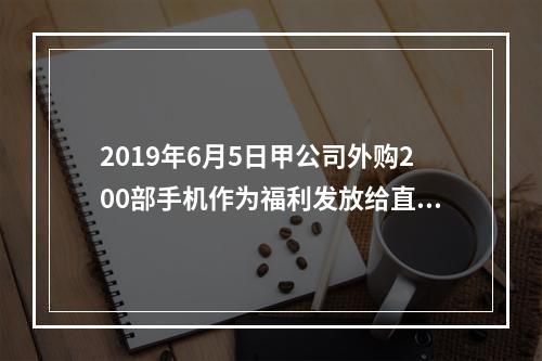 2019年6月5日甲公司外购200部手机作为福利发放给直接从