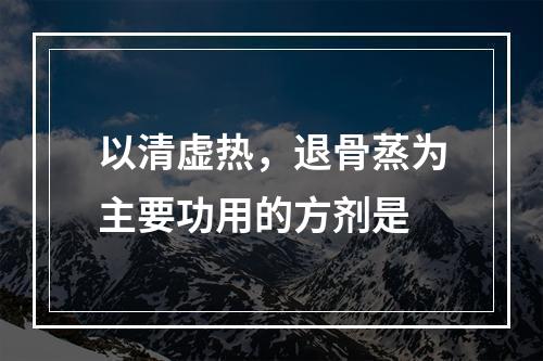 以清虚热，退骨蒸为主要功用的方剂是