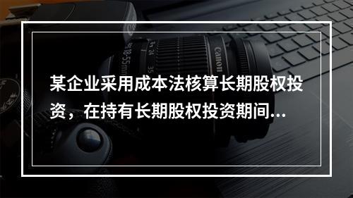 某企业采用成本法核算长期股权投资，在持有长期股权投资期间，被