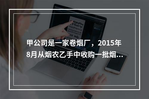 甲公司是一家卷烟厂，2015年8月从烟农乙手中收购一批烟叶，