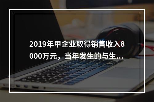 2019年甲企业取得销售收入8000万元，当年发生的与生产经