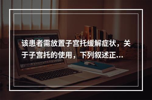 该患者需放置子宫托缓解症状，关于子宫托的使用，下列叙述正确的