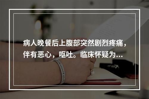 病人晚餐后上腹部突然剧烈疼痛，伴有恶心，呕吐。临床怀疑为急性