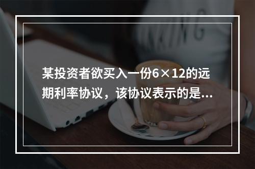 某投资者欲买入一份6×12的远期利率协议，该协议表示的是（）