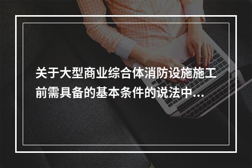 关于大型商业综合体消防设施施工前需具备的基本条件的说法中，错