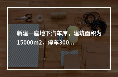 新建一座地下汽车库，建筑面积为15000m2，停车300辆，