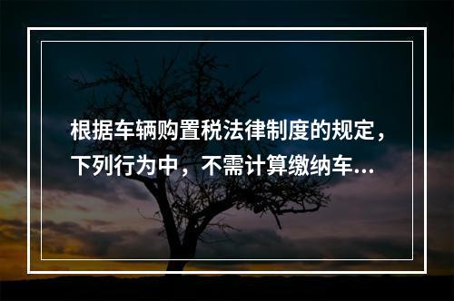 根据车辆购置税法律制度的规定，下列行为中，不需计算缴纳车辆购