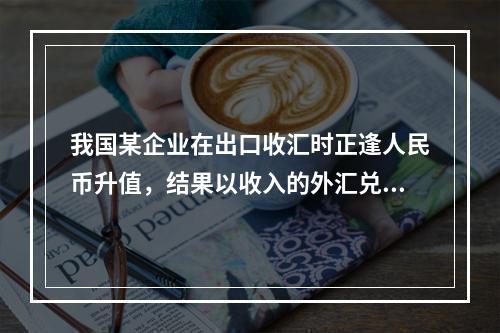 我国某企业在出口收汇时正逢人民币升值，结果以收入的外汇兑换到