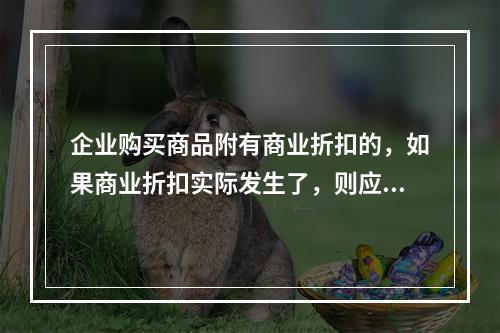 企业购买商品附有商业折扣的，如果商业折扣实际发生了，则应按扣