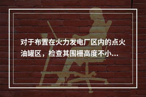 对于布置在火力发电厂区内的点火油罐区，检查其围栅高度不小于(