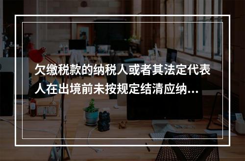 欠缴税款的纳税人或者其法定代表人在出境前未按规定结清应纳税款