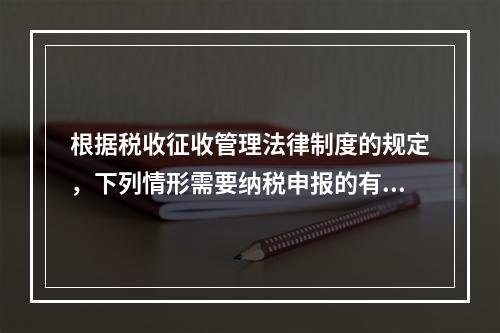 根据税收征收管理法律制度的规定，下列情形需要纳税申报的有（　