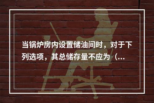 当锅炉房内设置储油间时，对于下列选项，其总储存量不应为（  