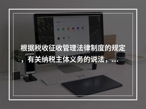 根据税收征收管理法律制度的规定，有关纳税主体义务的说法，正确