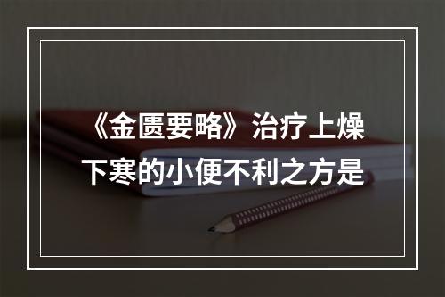 《金匮要略》治疗上燥下寒的小便不利之方是