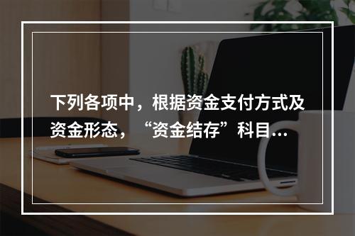 下列各项中，根据资金支付方式及资金形态，“资金结存”科目应设