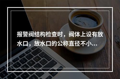 报警阀结构检查时，阀体上设有放水口，放水口的公称直径不小于(