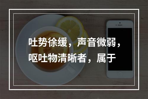 吐势徐缓，声音微弱，呕吐物清晰者，属于