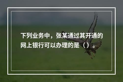 下列业务中，张某通过其开通的网上银行可以办理的是（ ）。