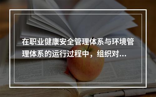 在职业健康安全管理体系与环境管理体系的运行过程中，组织对其自