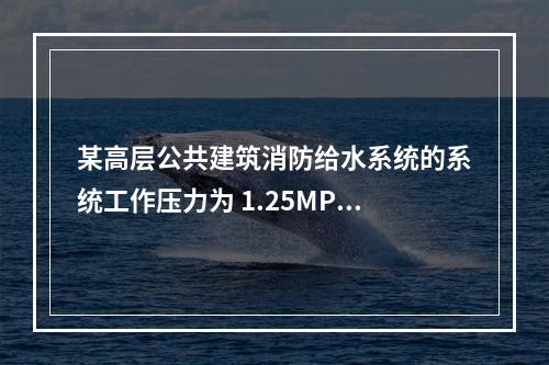 某高层公共建筑消防给水系统的系统工作压力为 1.25MPa，