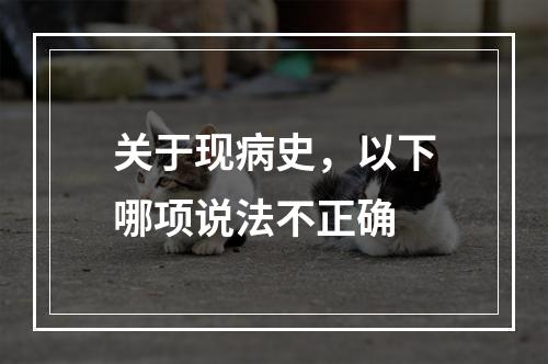 关于现病史，以下哪项说法不正确